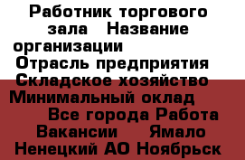 Работник торгового зала › Название организации ­ Team PRO 24 › Отрасль предприятия ­ Складское хозяйство › Минимальный оклад ­ 30 000 - Все города Работа » Вакансии   . Ямало-Ненецкий АО,Ноябрьск г.